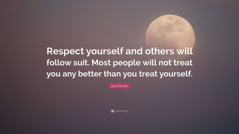 Leon Brown Quote: “Respect yourself and others will follow suit. Most people will not treat you any better than you treat yourself.”