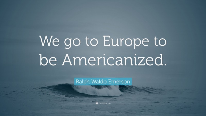 Ralph Waldo Emerson Quote: “We go to Europe to be Americanized.”
