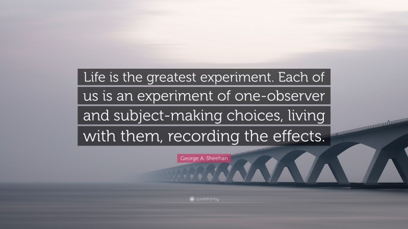 George A. Sheehan Quote: “Life is the greatest experiment. Each of us is an experiment of one-observer and subject-making choices, living with them, recording the effects.”