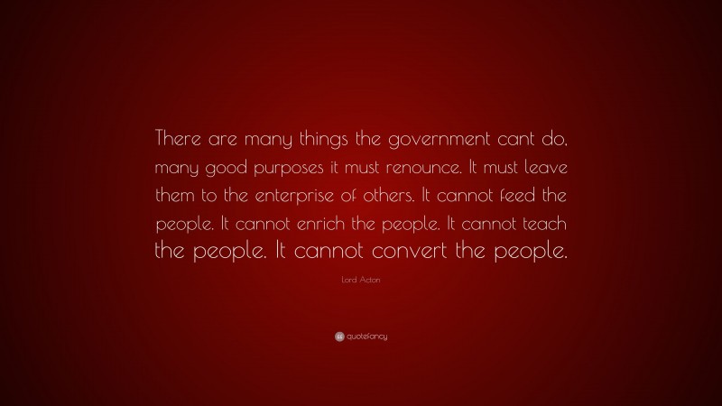 Lord Acton Quote: “There are many things the government cant do, many good purposes it must renounce. It must leave them to the enterprise of others. It cannot feed the people. It cannot enrich the people. It cannot teach the people. It cannot convert the people.”
