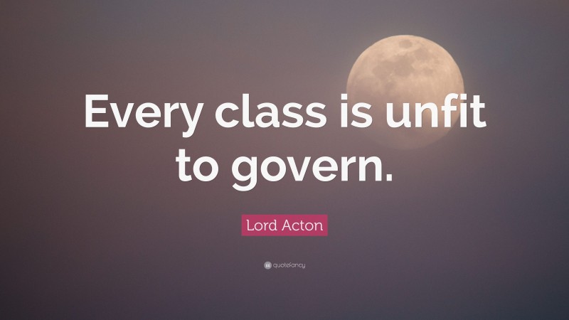 Lord Acton Quote: “Every class is unfit to govern.”