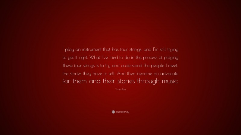 Yo-Yo Ma Quote: “I play an instrument that has four strings, and I’m still trying to get it right. What I’ve tried to do in the process of playing these four strings is to try and understand the people I meet, the stories they have to tell. And then become an advocate for them and their stories through music.”