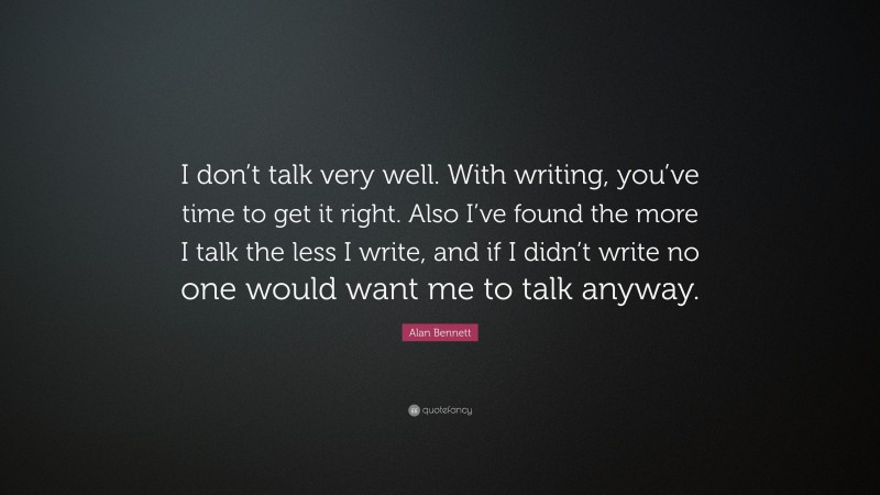 Alan Bennett Quote: “I don’t talk very well. With writing, you’ve time to get it right. Also I’ve found the more I talk the less I write, and if I didn’t write no one would want me to talk anyway.”