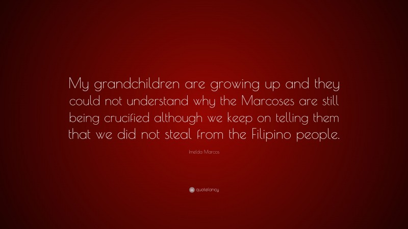 Imelda Marcos Quote: “My grandchildren are growing up and they could not understand why the Marcoses are still being crucified although we keep on telling them that we did not steal from the Filipino people.”
