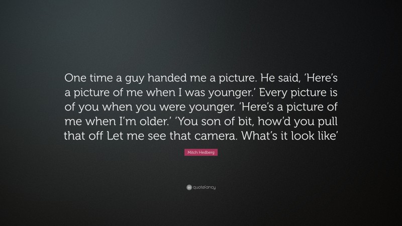 Mitch Hedberg Quote: “One time a guy handed me a picture. He said, ‘Here’s a picture of me when I was younger.’ Every picture is of you when you were younger. ‘Here’s a picture of me when I’m older.’ ‘You son of bit, how’d you pull that off Let me see that camera. What’s it look like’”