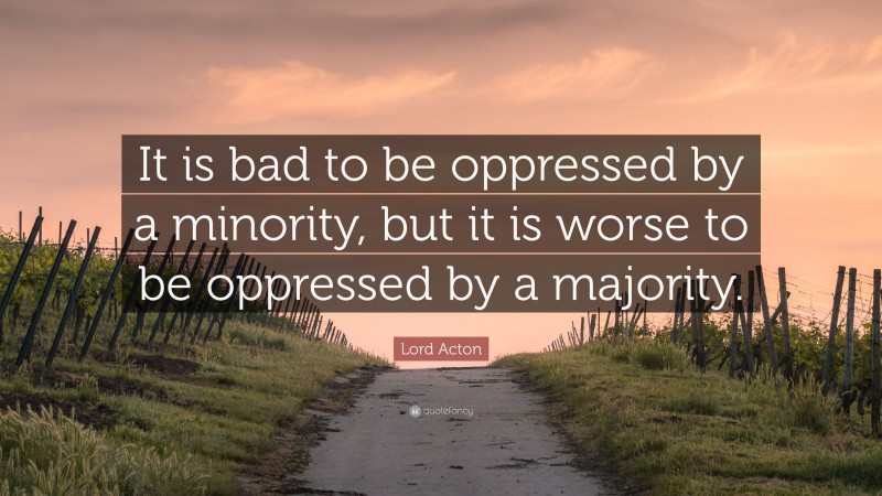 Lord Acton Quote: “It is bad to be oppressed by a minority, but it is worse to be oppressed by a majority.”