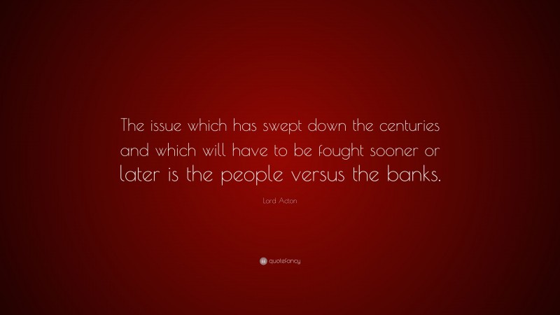 Lord Acton Quote: “The issue which has swept down the centuries and which will have to be fought sooner or later is the people versus the banks.”