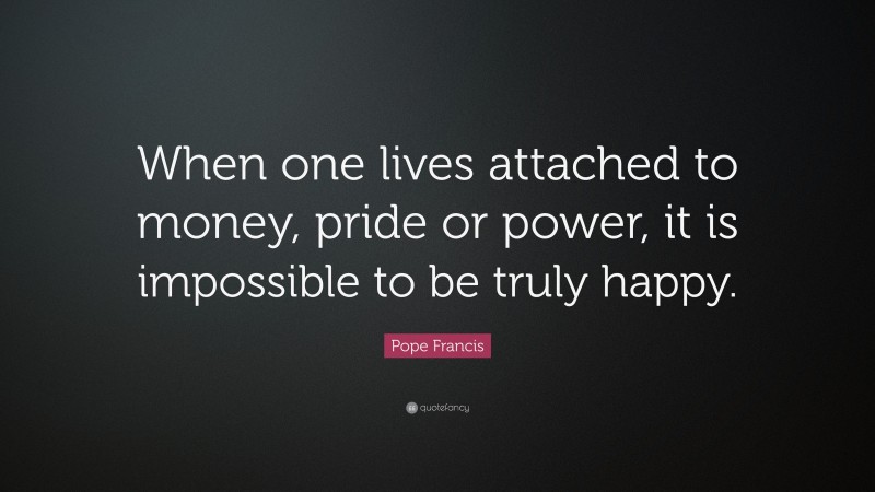 Pope Francis Quote: “When one lives attached to money, pride or power, it is impossible to be truly happy.”
