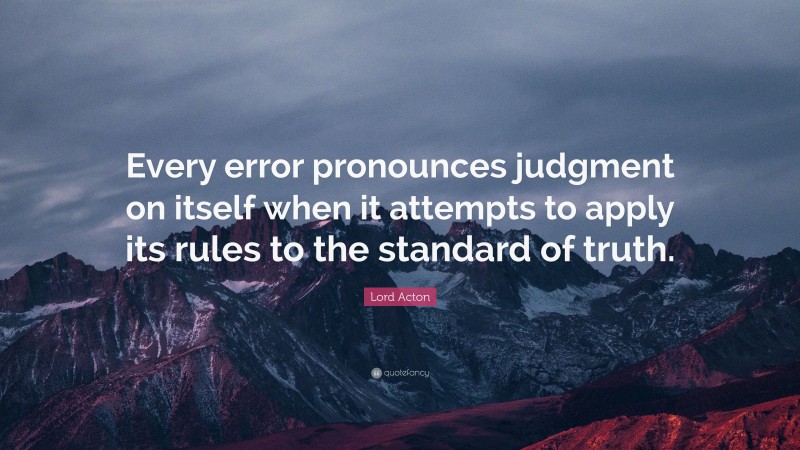 Lord Acton Quote: “Every error pronounces judgment on itself when it attempts to apply its rules to the standard of truth.”