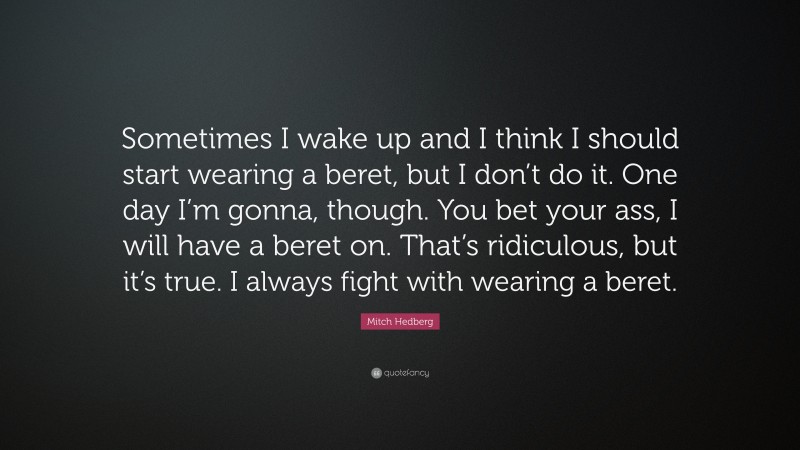 Mitch Hedberg Quote: “Sometimes I wake up and I think I should start wearing a beret, but I don’t do it. One day I’m gonna, though. You bet your ass, I will have a beret on. That’s ridiculous, but it’s true. I always fight with wearing a beret.”