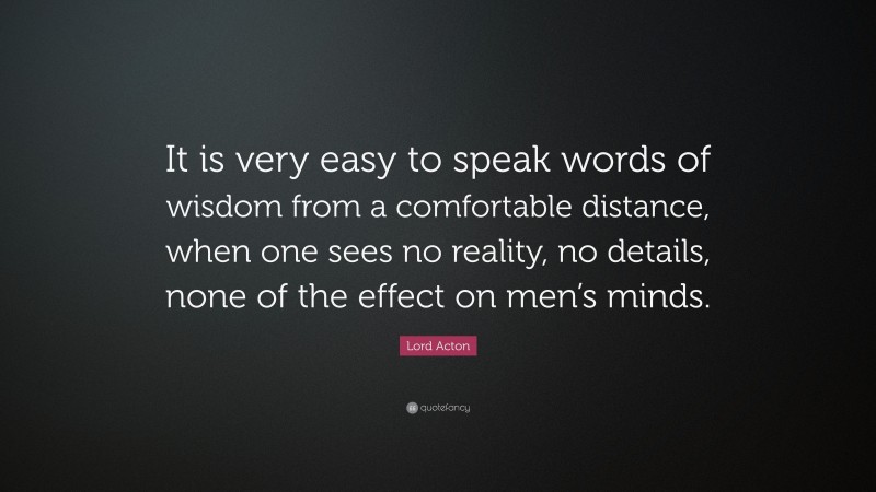 Lord Acton Quote: “It is very easy to speak words of wisdom from a comfortable distance, when one sees no reality, no details, none of the effect on men’s minds.”