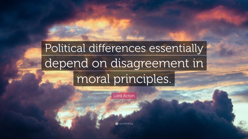 Lord Acton Quote: “Political differences essentially depend on disagreement in moral principles.”