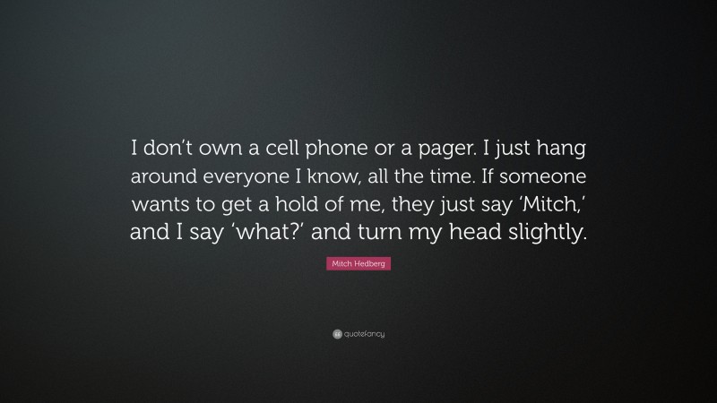 Mitch Hedberg Quote: “I don’t own a cell phone or a pager. I just hang around everyone I know, all the time. If someone wants to get a hold of me, they just say ‘Mitch,’ and I say ‘what?’ and turn my head slightly.”