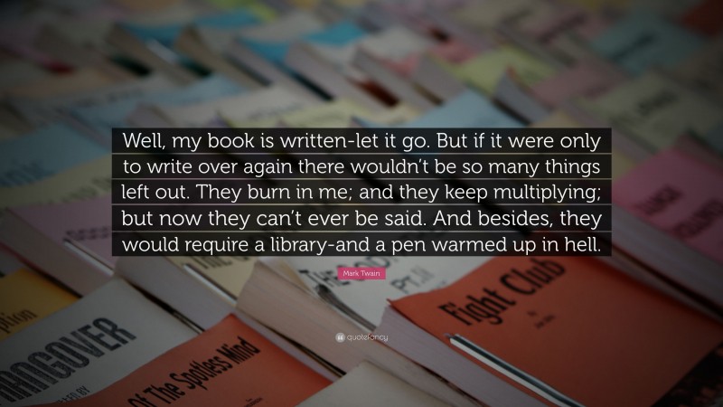 Mark Twain Quote: “Well, my book is written-let it go. But if it were only to write over again there wouldn’t be so many things left out. They burn in me; and they keep multiplying; but now they can’t ever be said. And besides, they would require a library-and a pen warmed up in hell.”
