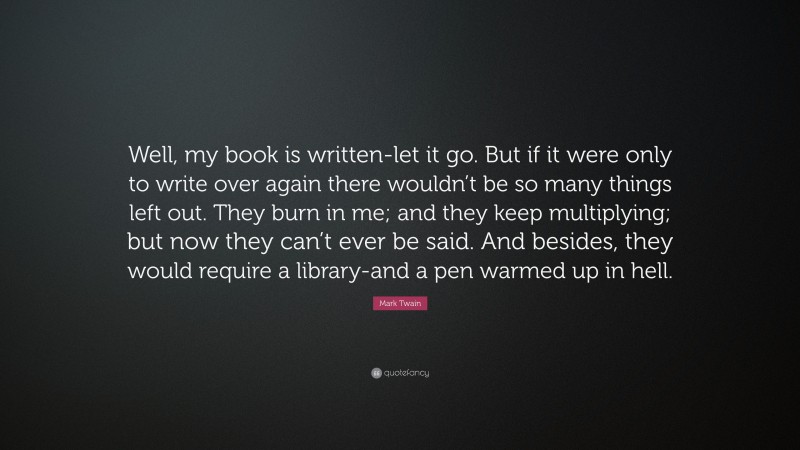 Mark Twain Quote: “Well, my book is written-let it go. But if it were only to write over again there wouldn’t be so many things left out. They burn in me; and they keep multiplying; but now they can’t ever be said. And besides, they would require a library-and a pen warmed up in hell.”