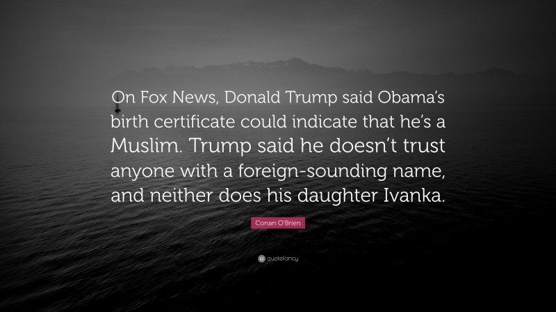 Conan O'Brien Quote: “On Fox News, Donald Trump said Obama’s birth certificate could indicate that he’s a Muslim. Trump said he doesn’t trust anyone with a foreign-sounding name, and neither does his daughter Ivanka.”