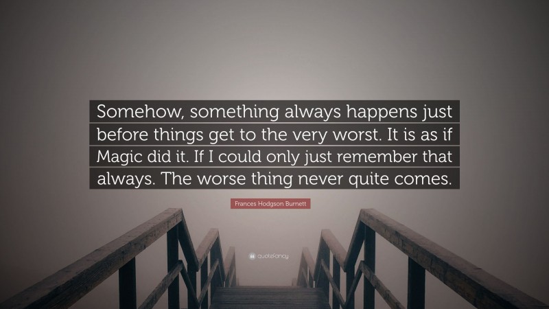 Frances Hodgson Burnett Quote: “Somehow, something always happens just before things get to the very worst. It is as if Magic did it. If I could only just remember that always. The worse thing never quite comes.”