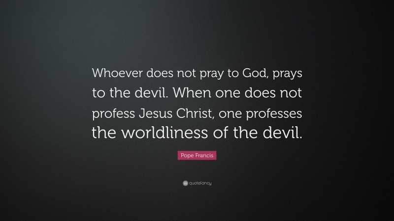 Pope Francis Quote: “Whoever does not pray to God, prays to the devil. When one does not profess Jesus Christ, one professes the worldliness of the devil.”
