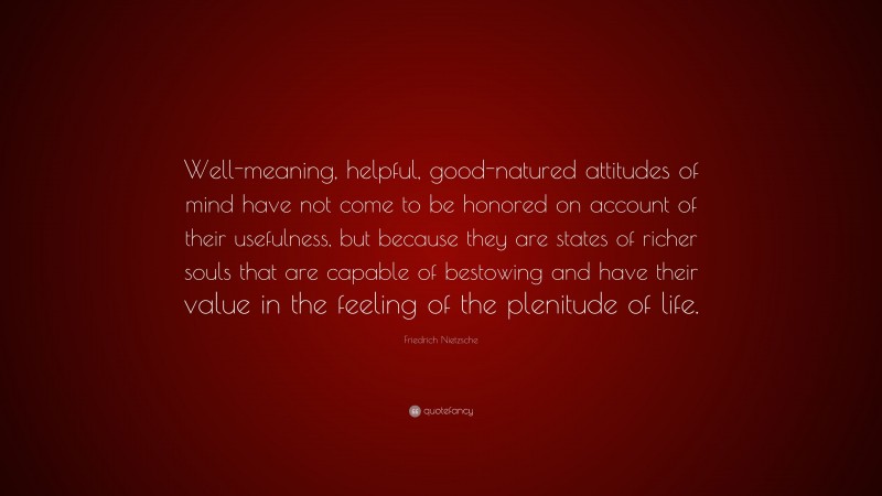 Friedrich Nietzsche Quote: “Well-meaning, helpful, good-natured attitudes of mind have not come to be honored on account of their usefulness, but because they are states of richer souls that are capable of bestowing and have their value in the feeling of the plenitude of life.”