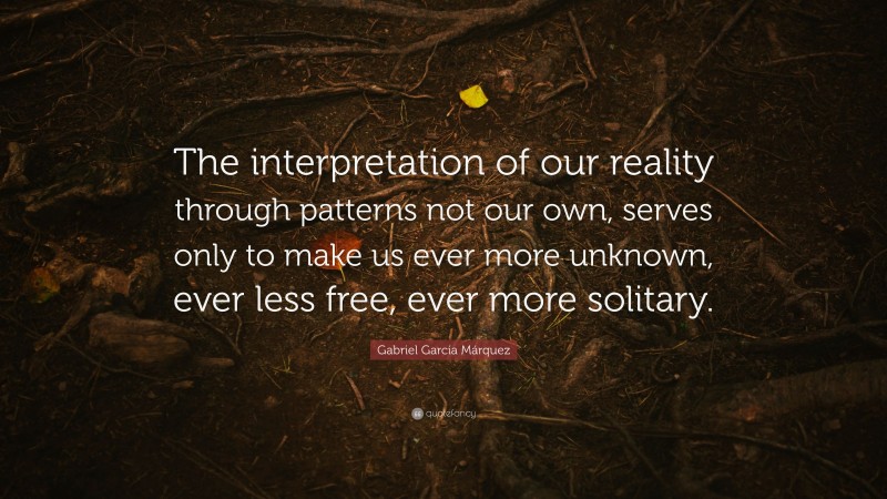 Gabriel Garcí­a Márquez Quote: “The interpretation of our reality through patterns not our own, serves only to make us ever more unknown, ever less free, ever more solitary.”