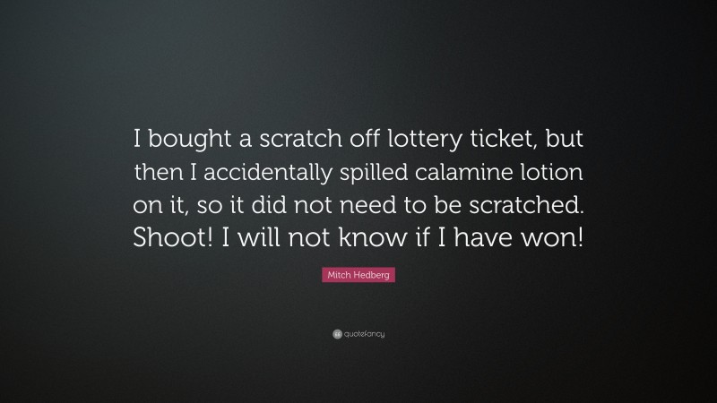 Mitch Hedberg Quote: “I bought a scratch off lottery ticket, but then I accidentally spilled calamine lotion on it, so it did not need to be scratched. Shoot! I will not know if I have won!”