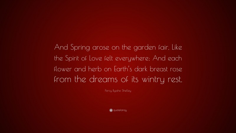 Percy Bysshe Shelley Quote: “And Spring arose on the garden fair, Like the Spirit of Love felt everywhere; And each flower and herb on Earth’s dark breast rose from the dreams of its wintry rest.”