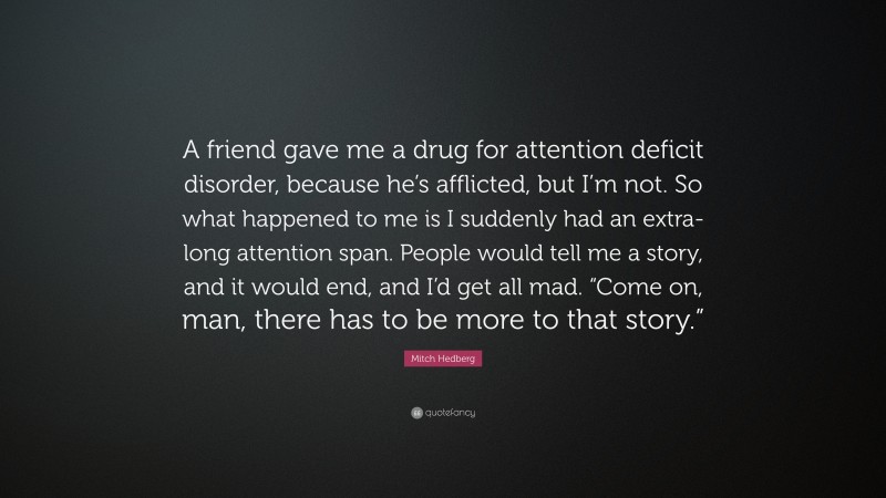 Mitch Hedberg Quote: “A friend gave me a drug for attention deficit disorder, because he’s afflicted, but I’m not. So what happened to me is I suddenly had an extra-long attention span. People would tell me a story, and it would end, and I’d get all mad. “Come on, man, there has to be more to that story.””