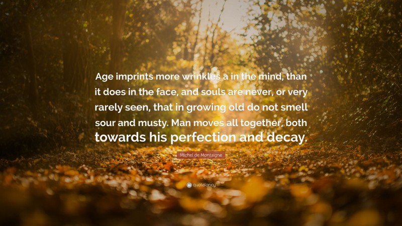 Michel de Montaigne Quote: “Age imprints more wrinkles a in the mind, than it does in the face, and souls are never, or very rarely seen, that in growing old do not smell sour and musty. Man moves all together, both towards his perfection and decay.”