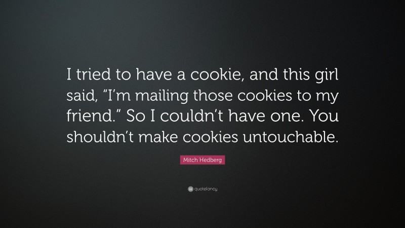 Mitch Hedberg Quote: “I tried to have a cookie, and this girl said, “I’m mailing those cookies to my friend.” So I couldn’t have one. You shouldn’t make cookies untouchable.”