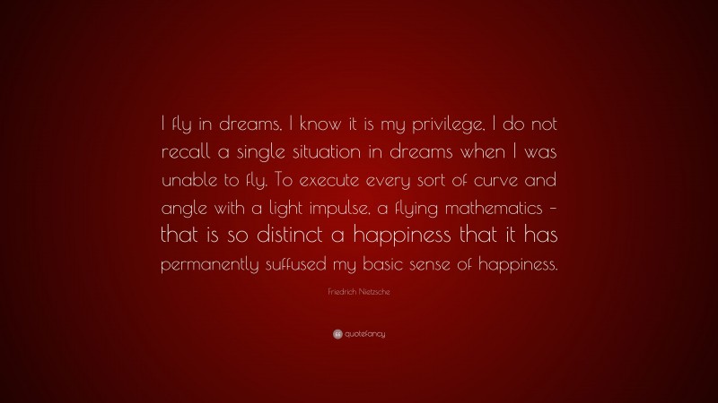 Friedrich Nietzsche Quote: “I fly in dreams, I know it is my privilege, I do not recall a single situation in dreams when I was unable to fly. To execute every sort of curve and angle with a light impulse, a flying mathematics – that is so distinct a happiness that it has permanently suffused my basic sense of happiness.”