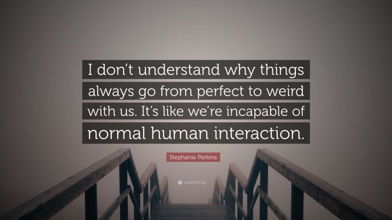 Stephanie Perkins Quote: “I don’t understand why things always go from perfect to weird with us. It’s like we’re incapable of normal human interaction.”