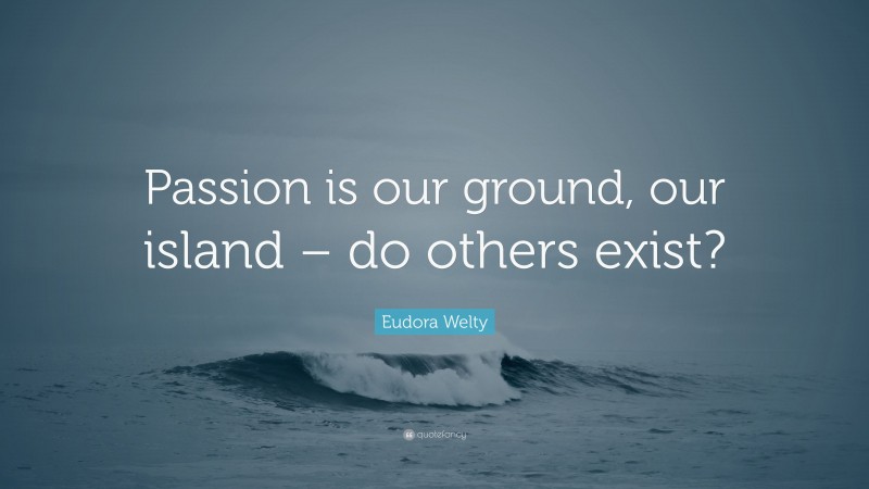 Eudora Welty Quote: “Passion is our ground, our island – do others exist?”