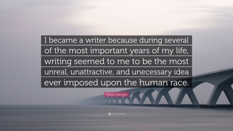 William Saroyan Quote: “I became a writer because during several of the most important years of my life, writing seemed to me to be the most unreal, unattractive, and unecessary idea ever imposed upon the human race.”