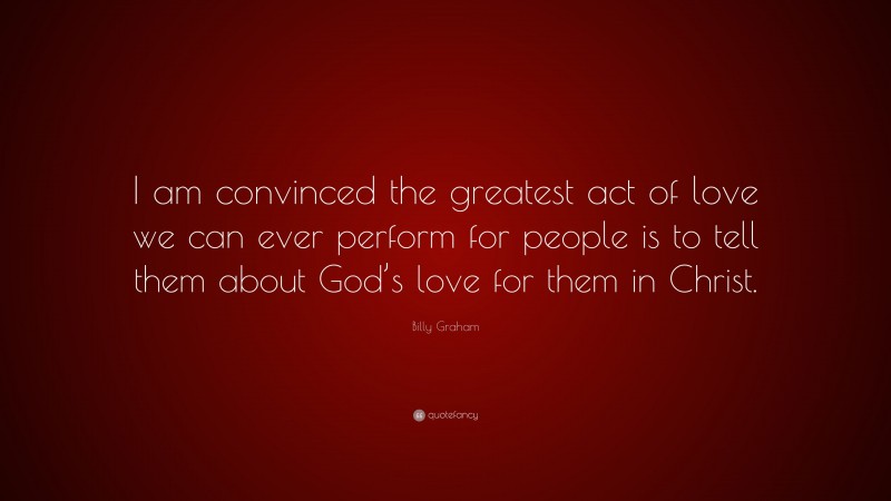 Billy Graham Quote: “I am convinced the greatest act of love we can ever perform for people is to tell them about God’s love for them in Christ.”