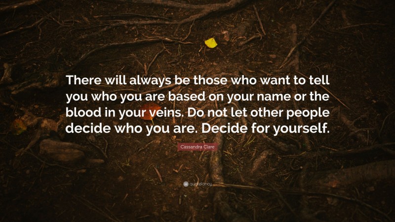 Cassandra Clare Quote: “There will always be those who want to tell you who you are based on your name or the blood in your veins. Do not let other people decide who you are. Decide for yourself.”