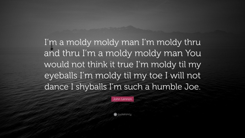 John Lennon Quote: “I’m a moldy moldy man I’m moldy thru and thru I’m a moldy moldy man You would not think it true I’m moldy til my eyeballs I’m moldy til my toe I will not dance I shyballs I’m such a humble Joe.”