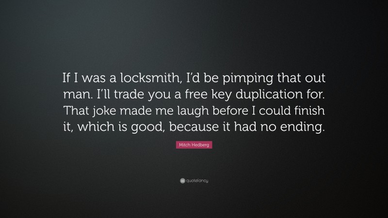 Mitch Hedberg Quote: “If I was a locksmith, I’d be pimping that out man. I’ll trade you a free key duplication for. That joke made me laugh before I could finish it, which is good, because it had no ending.”