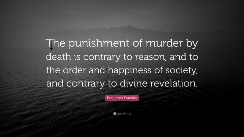 Benjamin Franklin Quote: “The punishment of murder by death is contrary to reason, and to the order and happiness of society, and contrary to divine revelation.”