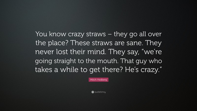 Mitch Hedberg Quote: “You know crazy straws – they go all over the place? These straws are sane. They never lost their mind. They say, “we’re going straight to the mouth. That guy who takes a while to get there? He’s crazy.””