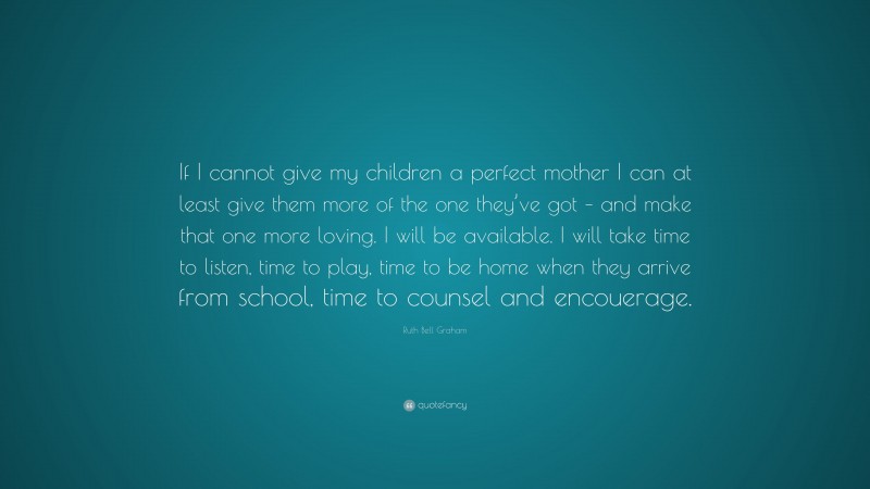 Ruth Bell Graham Quote: “If I cannot give my children a perfect mother I can at least give them more of the one they’ve got – and make that one more loving. I will be available. I will take time to listen, time to play, time to be home when they arrive from school, time to counsel and encouerage.”