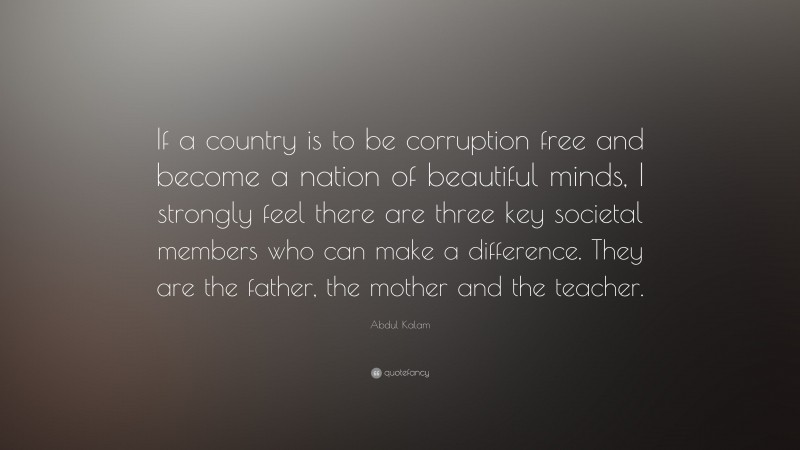 Abdul Kalam Quote: “If a country is to be corruption free and become a nation of beautiful minds, I strongly feel there are three key societal members who can make a difference. They are the father, the mother and the teacher.”