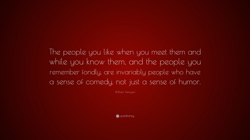 William Saroyan Quote: “The people you like when you meet them and while you know them, and the people you remember fondly, are invariably people who have a sense of comedy, not just a sense of humor.”