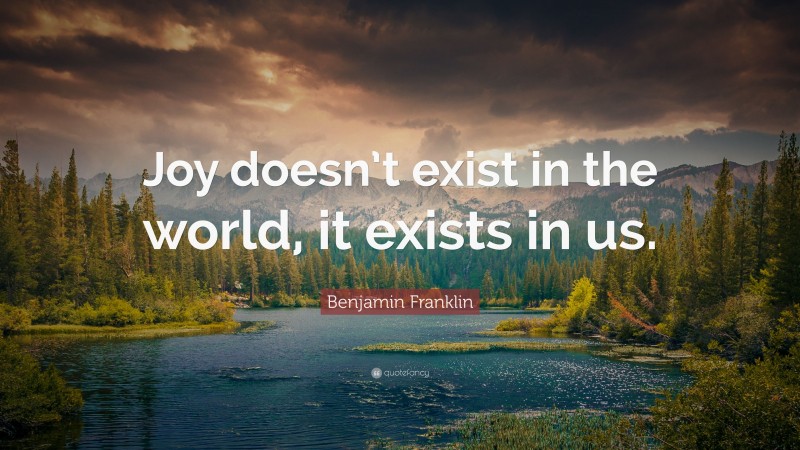 Benjamin Franklin Quote: “Joy doesn’t exist in the world, it exists in us.”