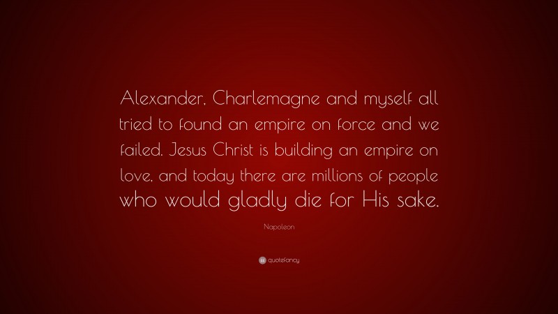 Napoleon Quote: “Alexander, Charlemagne and myself all tried to found an empire on force and we failed. Jesus Christ is building an empire on love, and today there are millions of people who would gladly die for His sake.”