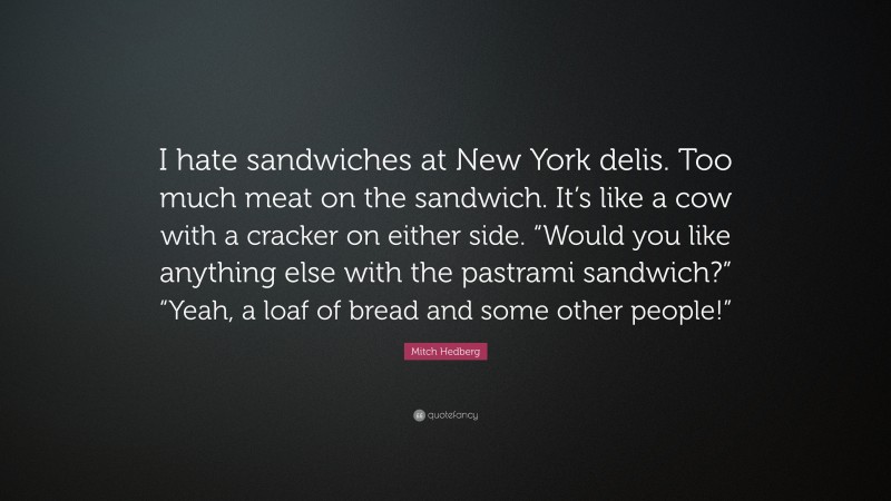 Mitch Hedberg Quote: “I hate sandwiches at New York delis. Too much meat on the sandwich. It’s like a cow with a cracker on either side. “Would you like anything else with the pastrami sandwich?” “Yeah, a loaf of bread and some other people!””