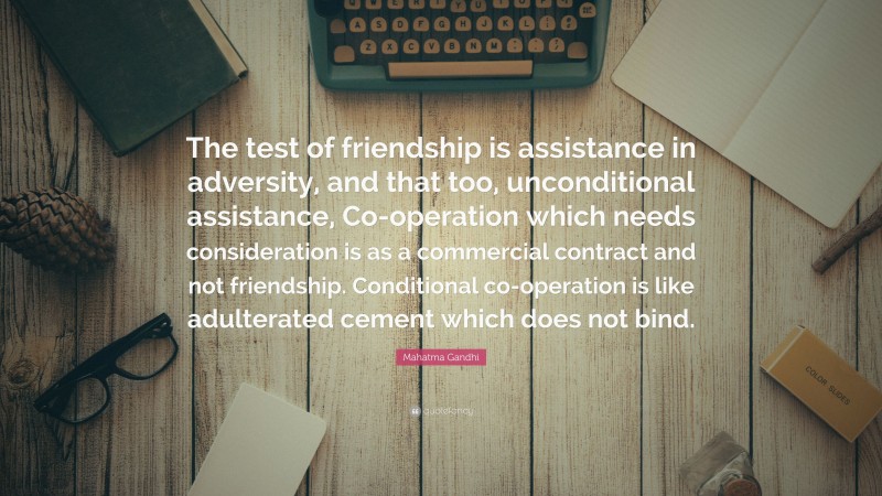 Mahatma Gandhi Quote: “The test of friendship is assistance in adversity, and that too, unconditional assistance, Co-operation which needs consideration is as a commercial contract and not friendship. Conditional co-operation is like adulterated cement which does not bind.”