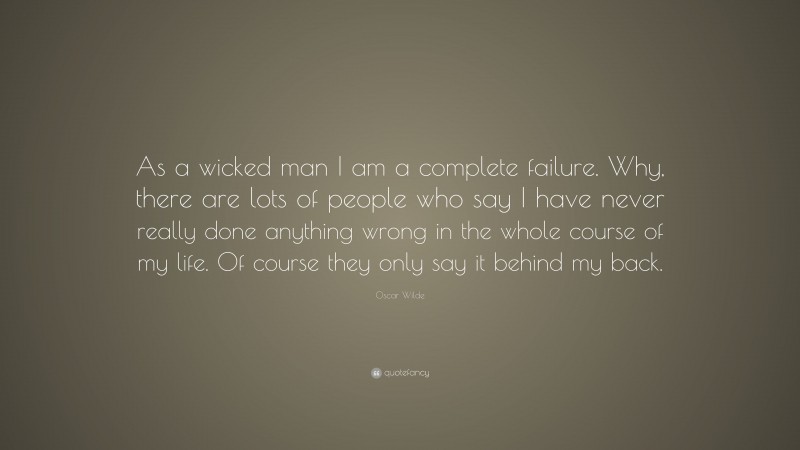 Oscar Wilde Quote: “As a wicked man I am a complete failure. Why, there are lots of people who say I have never really done anything wrong in the whole course of my life. Of course they only say it behind my back.”