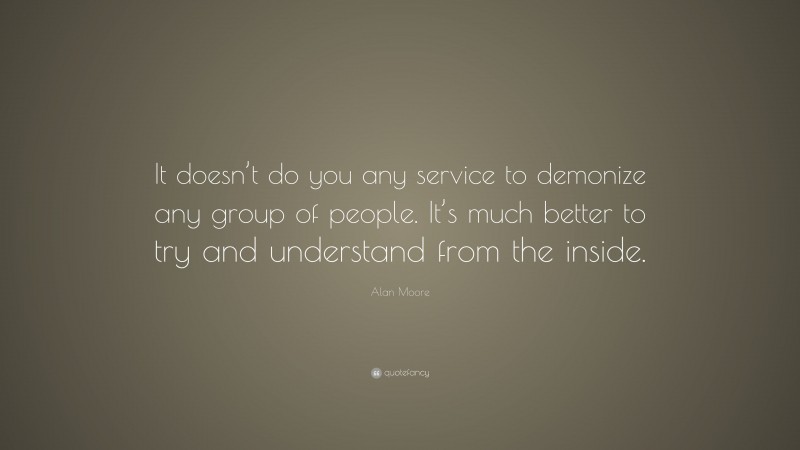 Alan Moore Quote: “It doesn’t do you any service to demonize any group of people. It’s much better to try and understand from the inside.”