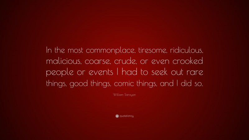 William Saroyan Quote: “In the most commonplace, tiresome, ridiculous, malicious, coarse, crude, or even crooked people or events I had to seek out rare things, good things, comic things, and I did so.”
