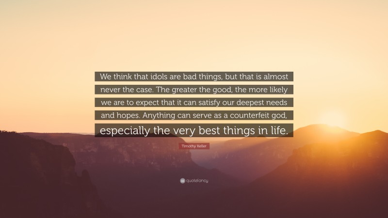 Timothy Keller Quote: “We think that idols are bad things, but that is almost never the case. The greater the good, the more likely we are to expect that it can satisfy our deepest needs and hopes. Anything can serve as a counterfeit god, especially the very best things in life.”